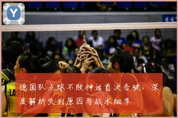 德国队点球不败神话首次告破，深度解析失利原因与战术细节