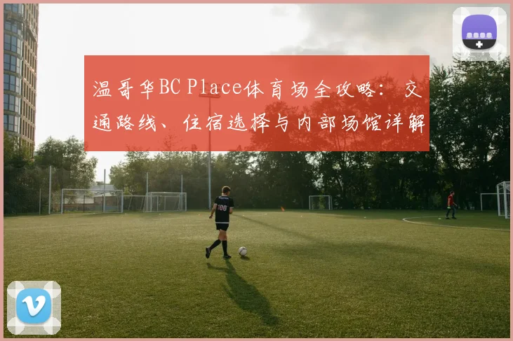 温哥华BC Place体育场全攻略:交通路线、住宿选择与内部场馆详解