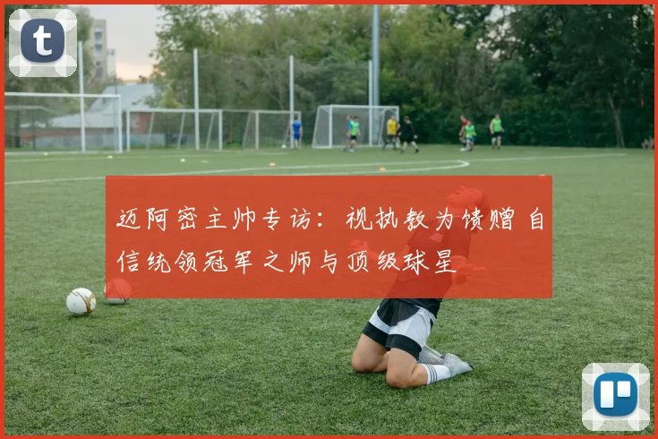 迈阿密主帅专访：视执教为馈赠 自信统领冠军之师与顶级球星