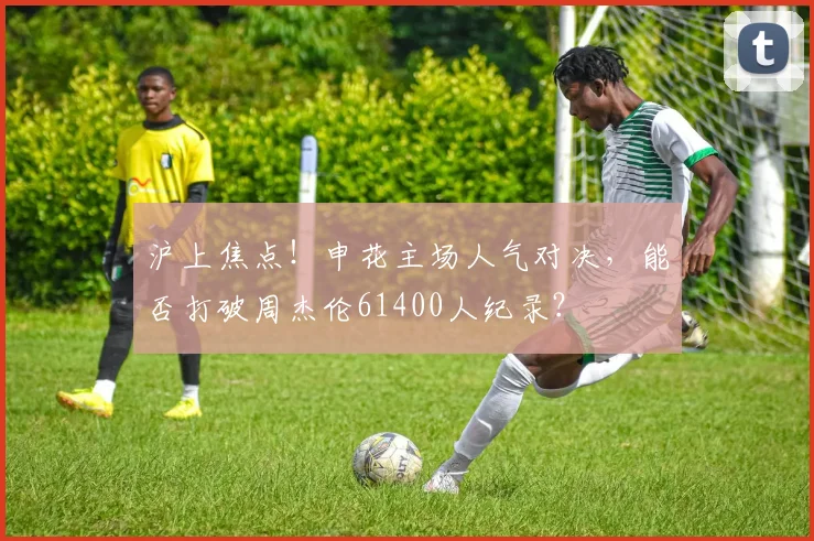 沪上焦点！申花主场人气对决，能否打破周杰伦61400人纪录？