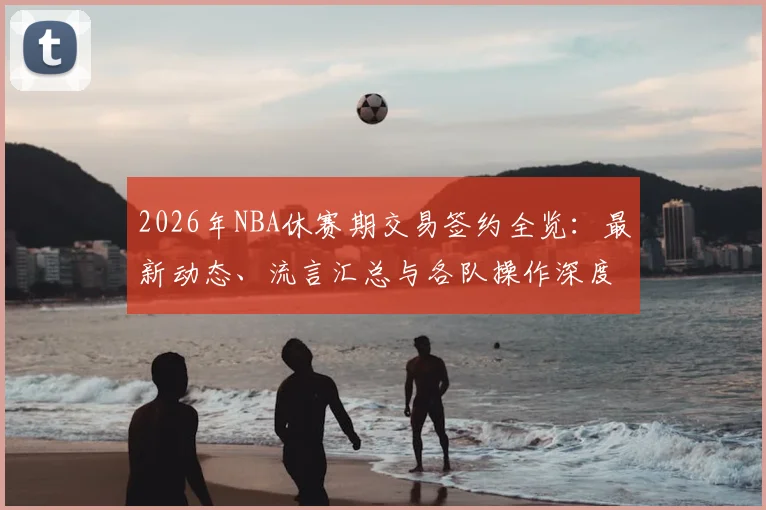 2026年NBA休赛期交易签约全览：最新动态、流言汇总与各队操作深度解析