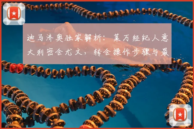 迪马济奥独家解析：莱万经纪人意大利密会尤文，转会操作步骤与最新动态